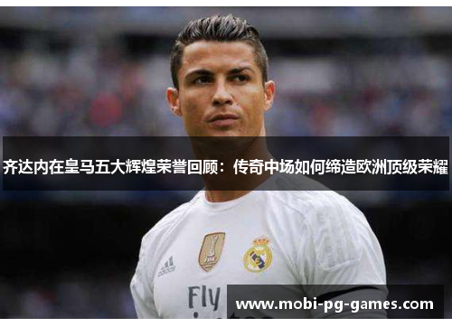 齐达内在皇马五大辉煌荣誉回顾：传奇中场如何缔造欧洲顶级荣耀