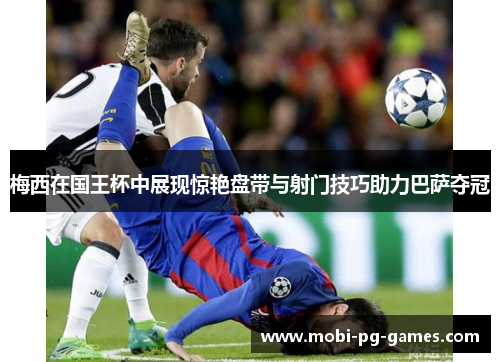 梅西在国王杯中展现惊艳盘带与射门技巧助力巴萨夺冠 梅西在国王杯中展现惊艳盘带与射门技巧助力巴萨夺冠