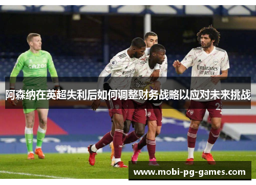 阿森纳在英超失利后如何调整财务战略以应对未来挑战 阿森纳在英超失利后如何调整财务战略以应对未来挑战